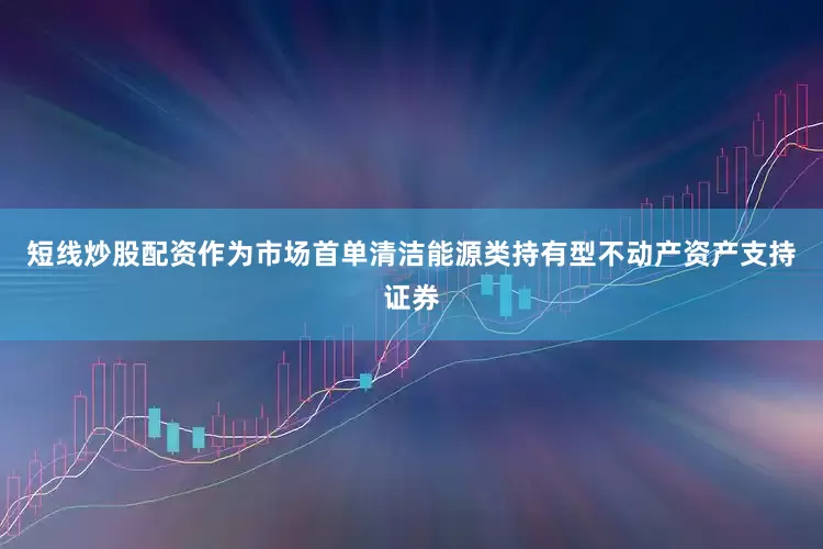 短线炒股配资作为市场首单清洁能源类持有型不动产资产支持证券