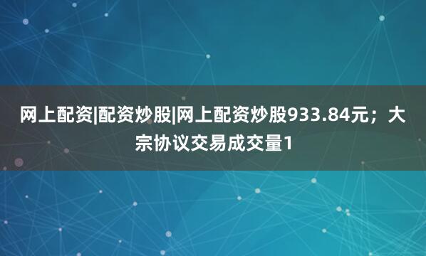 网上配资|配资炒股|网上配资炒股933.84元；大宗协议交易成交量1