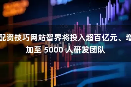 配资技巧网站智界将投入超百亿元、增加至 5000 人研发团队