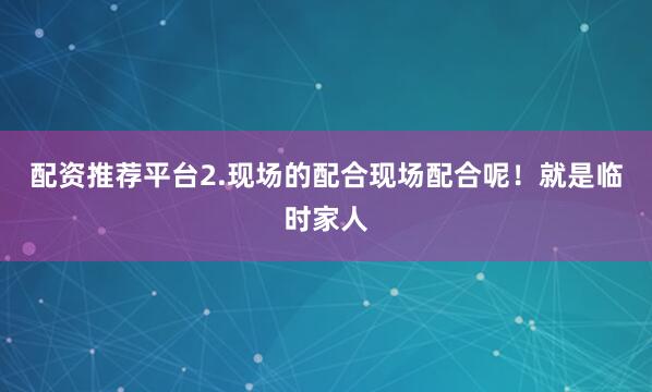 配资推荐平台2.现场的配合现场配合呢！就是临时家人
