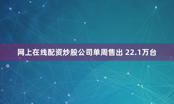 网上在线配资炒股公司单周售出 22.1万台